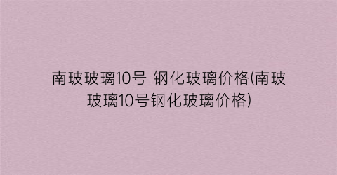 南玻玻璃10号 钢化玻璃价格(南玻玻璃10号钢化玻璃价格)